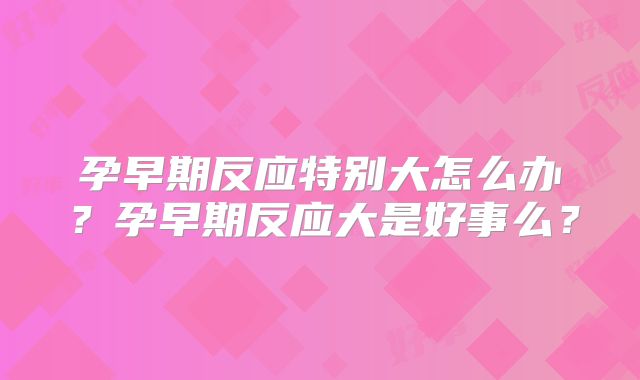 孕早期反应特别大怎么办？孕早期反应大是好事么？