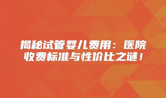 揭秘试管婴儿费用：医院收费标准与性价比之谜！