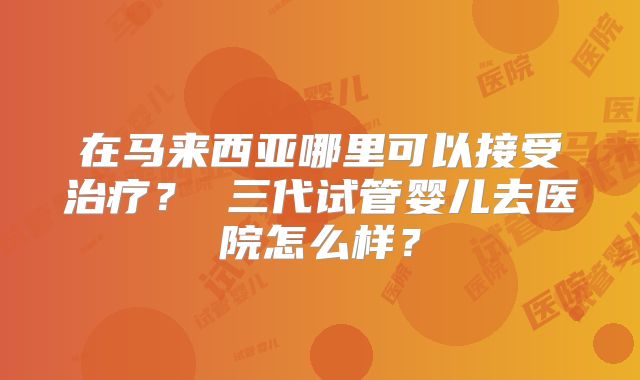 在马来西亚哪里可以接受治疗？ 三代试管婴儿去医院怎么样？
