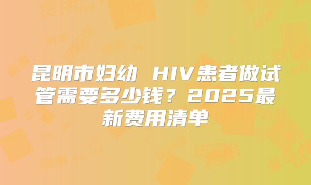 昆明市妇幼 HIV患者做试管需要多少钱？2025最新费用清单