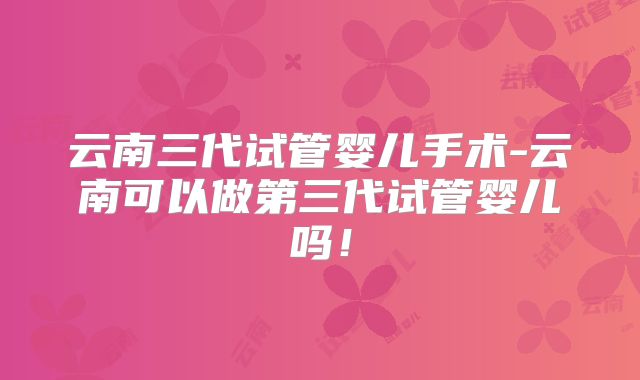 云南三代试管婴儿手术-云南可以做第三代试管婴儿吗!