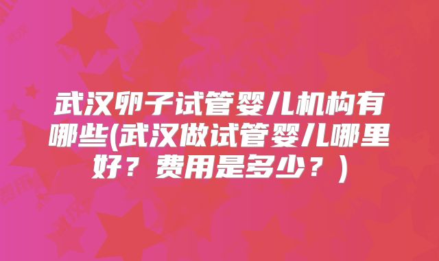 武汉卵子试管婴儿机构有哪些(武汉做试管婴儿哪里好？费用是多少？)