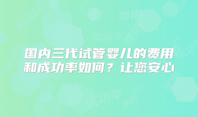 国内三代试管婴儿的费用和成功率如何？让您安心