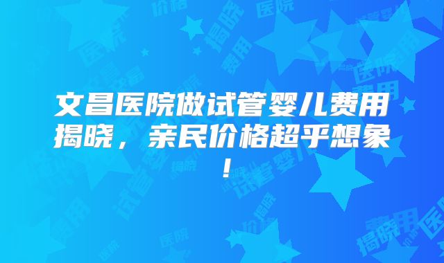 文昌医院做试管婴儿费用揭晓，亲民价格超乎想象！