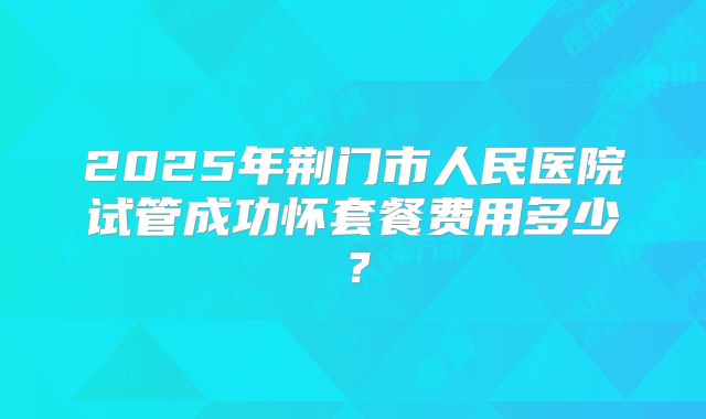 2025年荆门市人民医院试管成功怀套餐费用多少？