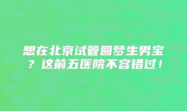 想在北京试管圆梦生男宝？这前五医院不容错过！