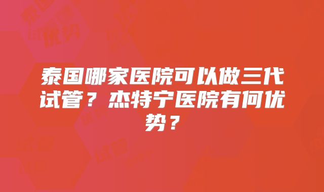泰国哪家医院可以做三代试管？杰特宁医院有何优势？