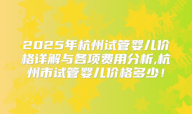 2025年杭州试管婴儿价格详解与各项费用分析,杭州市试管婴儿价格多少！