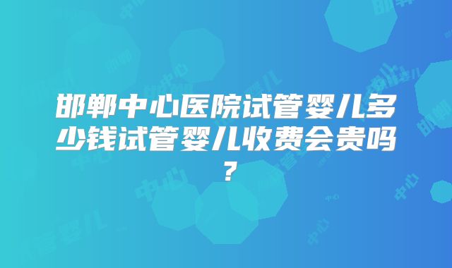邯郸中心医院试管婴儿多少钱试管婴儿收费会贵吗？