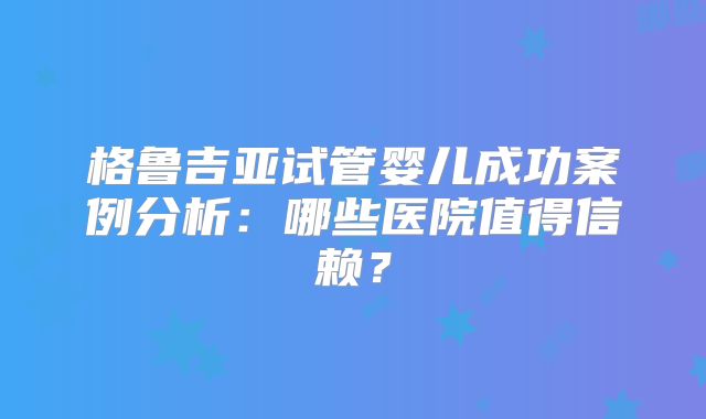 格鲁吉亚试管婴儿成功案例分析：哪些医院值得信赖？