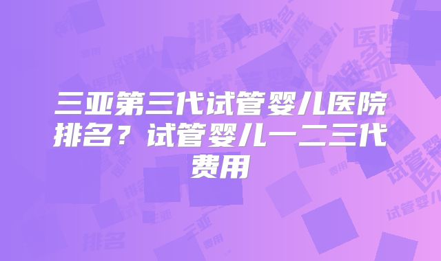 三亚第三代试管婴儿医院排名？试管婴儿一二三代费用
