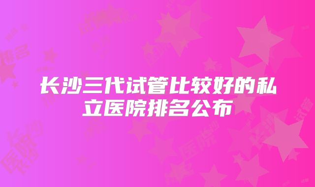 长沙三代试管比较好的私立医院排名公布