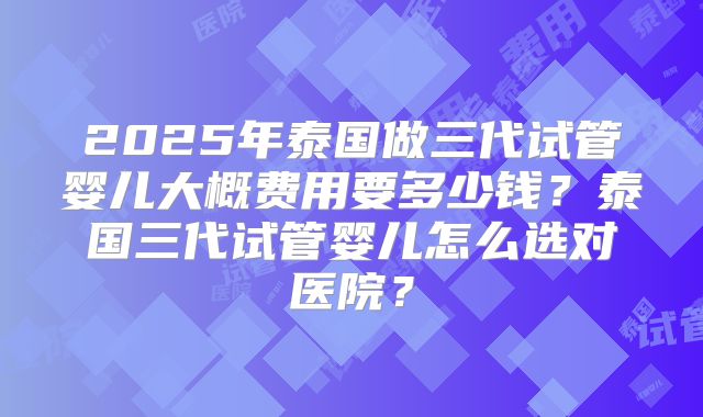2025年泰国做三代试管婴儿大概费用要多少钱？泰国三代试管婴儿怎么选对医院？