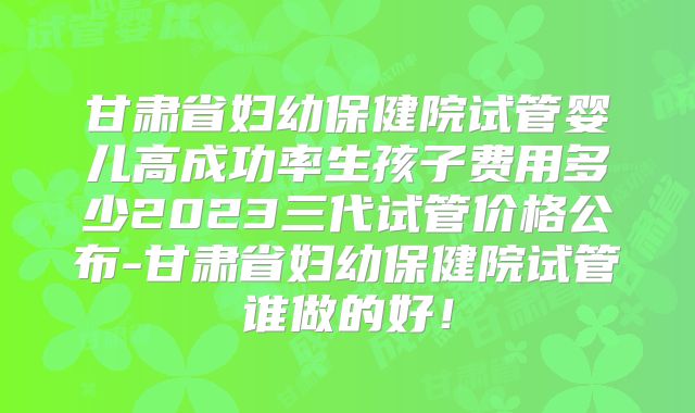甘肃省妇幼保健院试管婴儿高成功率生孩子费用多少2023三代试管价格公布-甘肃省妇幼保健院试管谁做的好！