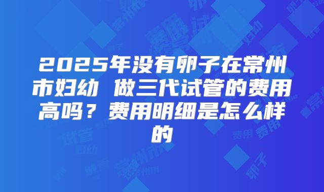 2025年没有卵子在常州市妇幼 做三代试管的费用高吗？费用明细是怎么样的