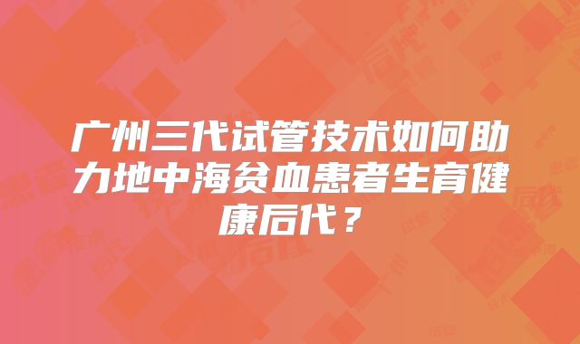 广州三代试管技术如何助力地中海贫血患者生育健康后代？
