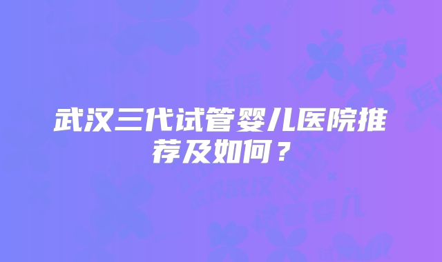 武汉三代试管婴儿医院推荐及如何？