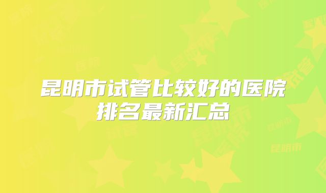 昆明市试管比较好的医院排名最新汇总