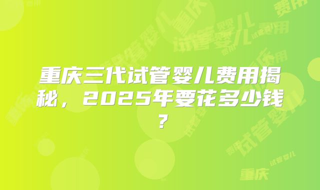 重庆三代试管婴儿费用揭秘，2025年要花多少钱？