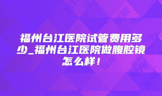 福州台江医院试管费用多少_福州台江医院做腹腔镜怎么样！