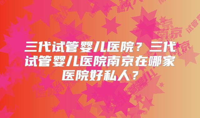三代试管婴儿医院？三代试管婴儿医院南京在哪家医院好私人？