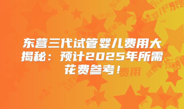 东营三代试管婴儿费用大揭秘：预计2025年所需花费参考！