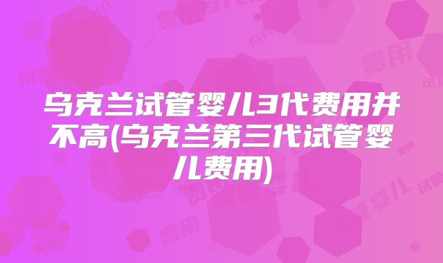 乌克兰试管婴儿3代费用并不高(乌克兰第三代试管婴儿费用)
