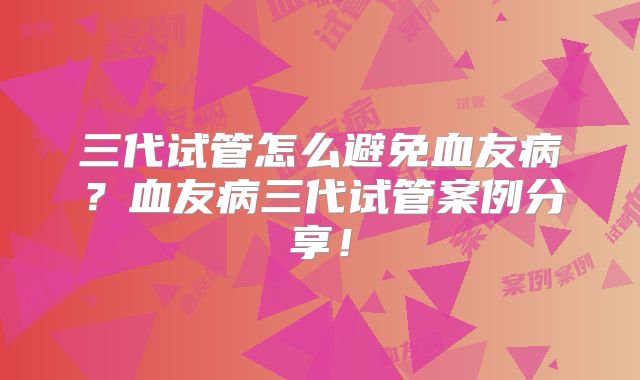 三代试管怎么避免血友病？血友病三代试管案例分享！