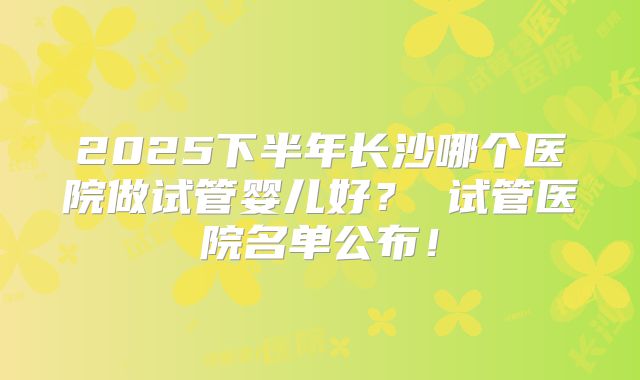2025下半年长沙哪个医院做试管婴儿好? 试管医院名单公布!