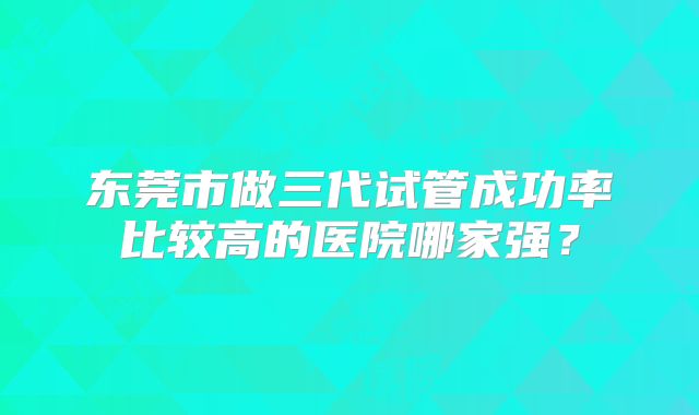 东莞市做三代试管成功率比较高的医院哪家强?