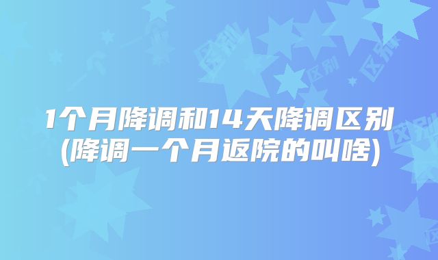 1个月降调和14天降调区别(降调一个月返院的叫啥)