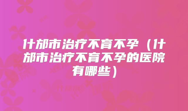 什邡市治疗不育不孕(什邡市治疗不育不孕的医院有哪些)