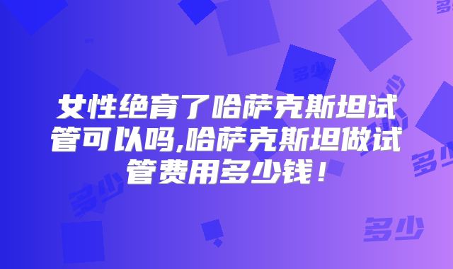 女性绝育了哈萨克斯坦试管可以吗,哈萨克斯坦做试管费用多少钱！