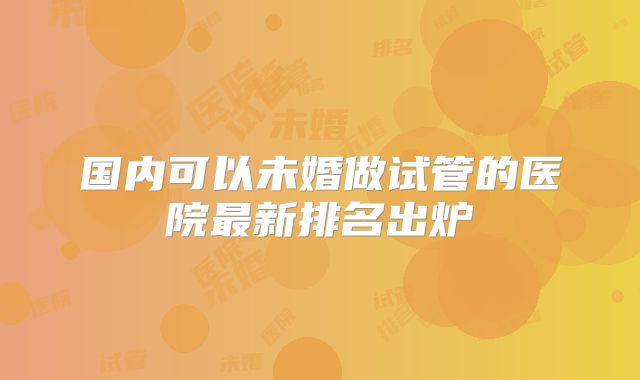 国内可以未婚做试管的医院最新排名出炉