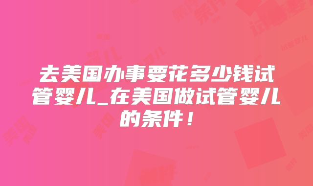去美国办事要花多少钱试管婴儿_在美国做试管婴儿的条件！