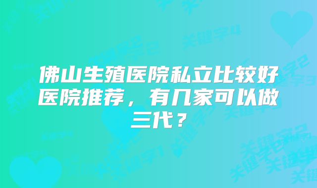 佛山生殖医院私立比较好医院推荐，有几家可以做三代？