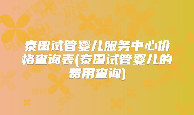 泰国试管婴儿服务中心价格查询表(泰国试管婴儿的费用查询)