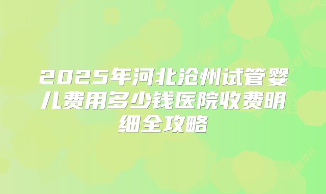 2025年河北沧州试管婴儿费用多少钱医院收费明细全攻略