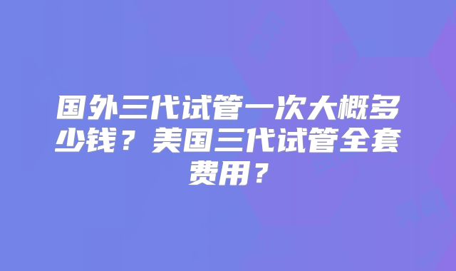 国外三代试管一次大概多少钱？美国三代试管全套费用？