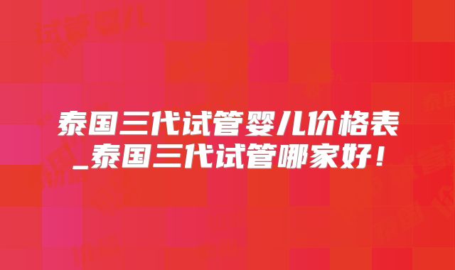 泰国三代试管婴儿价格表_泰国三代试管哪家好！