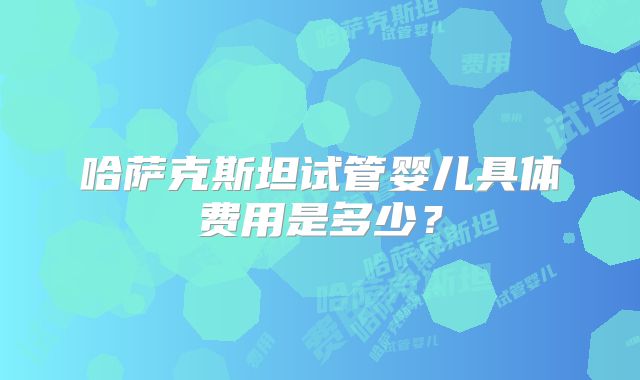哈萨克斯坦试管婴儿具体费用是多少？