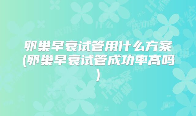 卵巢早衰试管用什么方案(卵巢早衰试管成功率高吗)