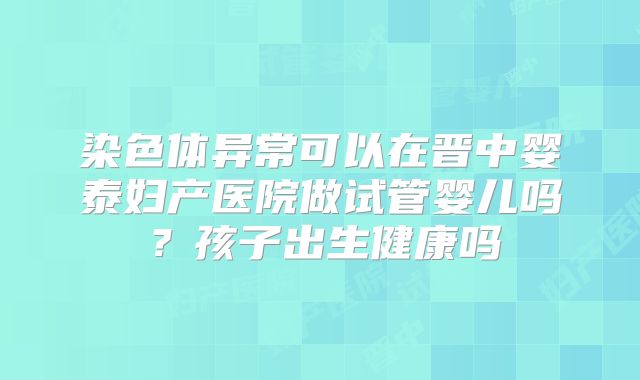 染色体异常可以在晋中婴泰妇产医院做试管婴儿吗?孩子出生健康吗