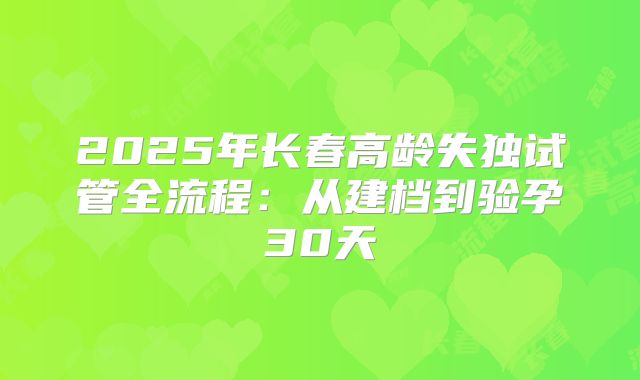 2025年长春高龄失独试管全流程:从建档到验孕30天