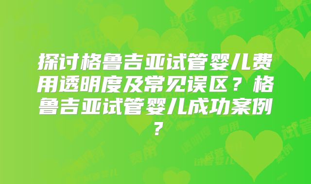 探讨格鲁吉亚试管婴儿费用透明度及常见误区？格鲁吉亚试管婴儿成功案例？