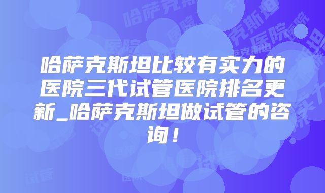 哈萨克斯坦比较有实力的医院三代试管医院排名更新_哈萨克斯坦做试管的咨询!