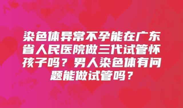 染色体异常不孕能在广东省人民医院做三代试管怀孩子吗？男人染色体有问题能做试管吗？