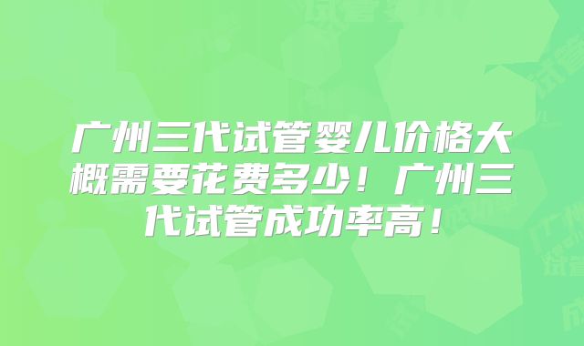 广州三代试管婴儿价格大概需要花费多少！广州三代试管成功率高！