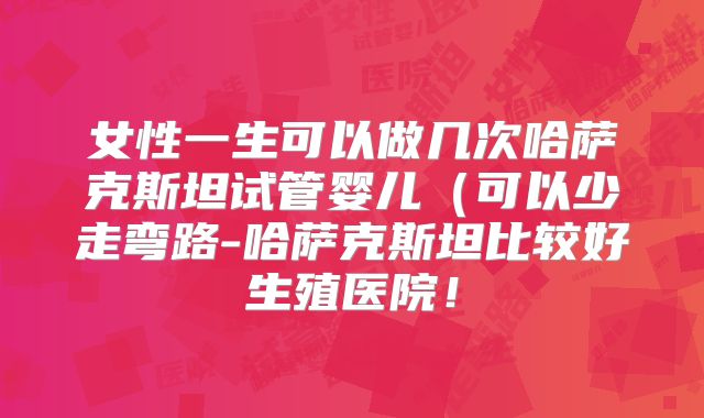 女性一生可以做几次哈萨克斯坦试管婴儿(可以少走弯路-哈萨克斯坦比较好生殖医院!
