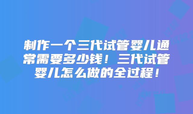 制作一个三代试管婴儿通常需要多少钱！三代试管婴儿怎么做的全过程！